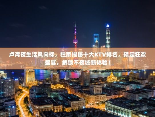 卢湾夜生活风向标，独家揭秘十大KTV排名，预定狂欢盛宴，解锁不夜城新体验！